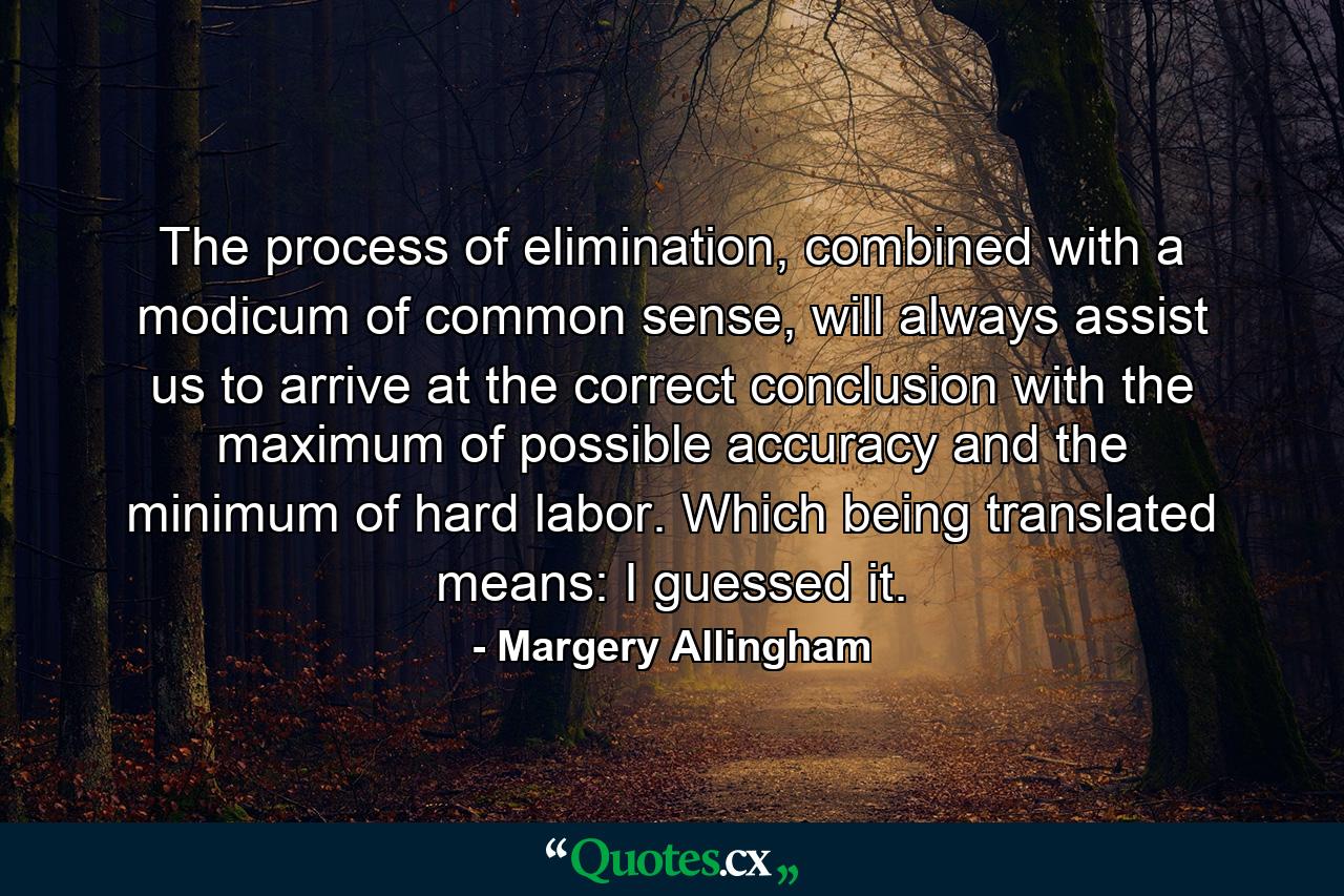 The process of elimination, combined with a modicum of common sense, will always assist us to arrive at the correct conclusion with the maximum of possible accuracy and the minimum of hard labor. Which being translated means: I guessed it. - Quote by Margery Allingham