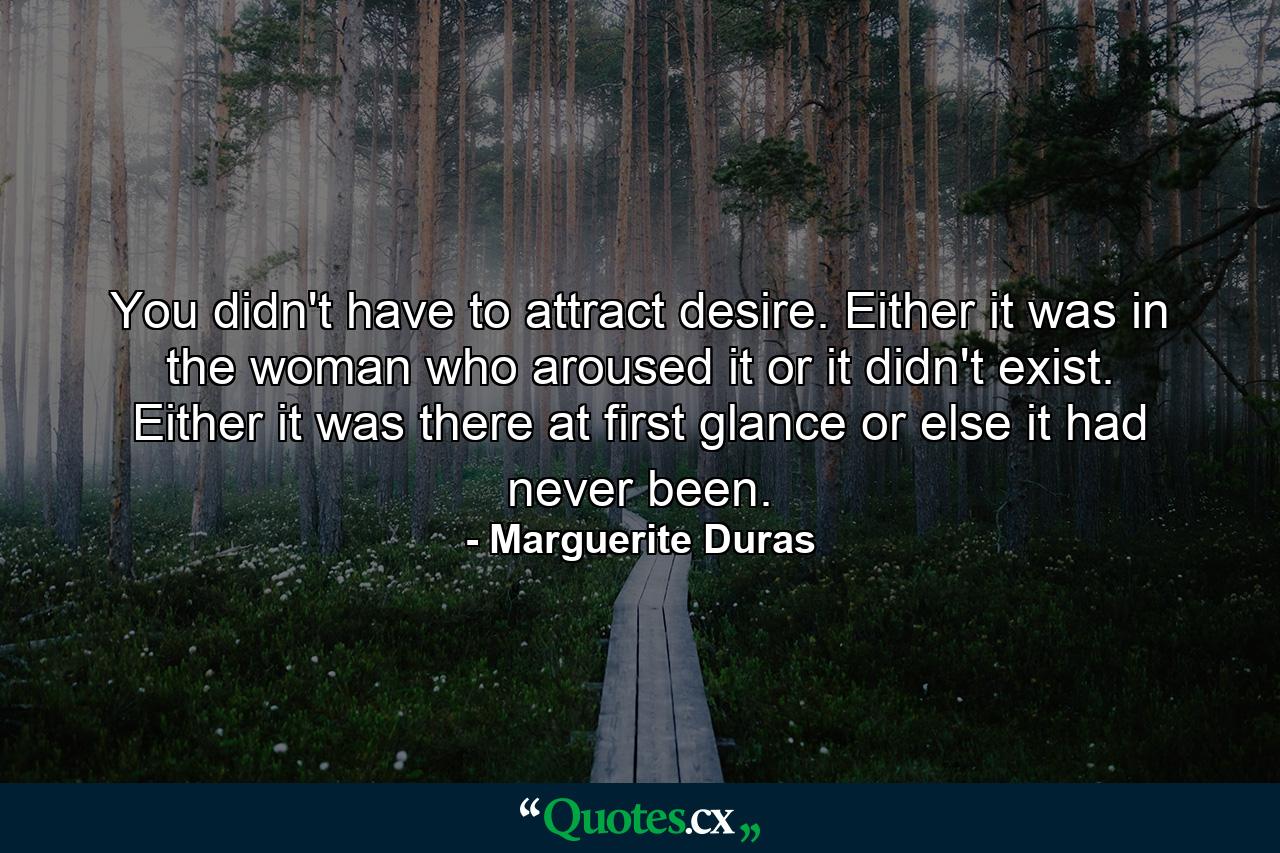 You didn't have to attract desire. Either it was in the woman who aroused it or it didn't exist. Either it was there at first glance or else it had never been. - Quote by Marguerite Duras