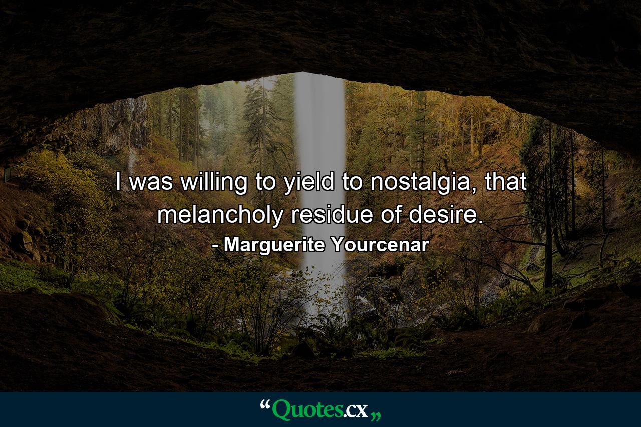 I was willing to yield to nostalgia, that melancholy residue of desire. - Quote by Marguerite Yourcenar