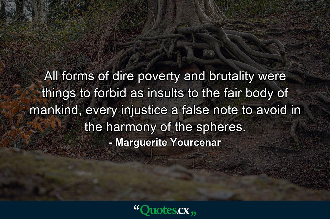 All forms of dire poverty and brutality were things to forbid as insults to the fair body of mankind, every injustice a false note to avoid in the harmony of the spheres. - Quote by Marguerite Yourcenar