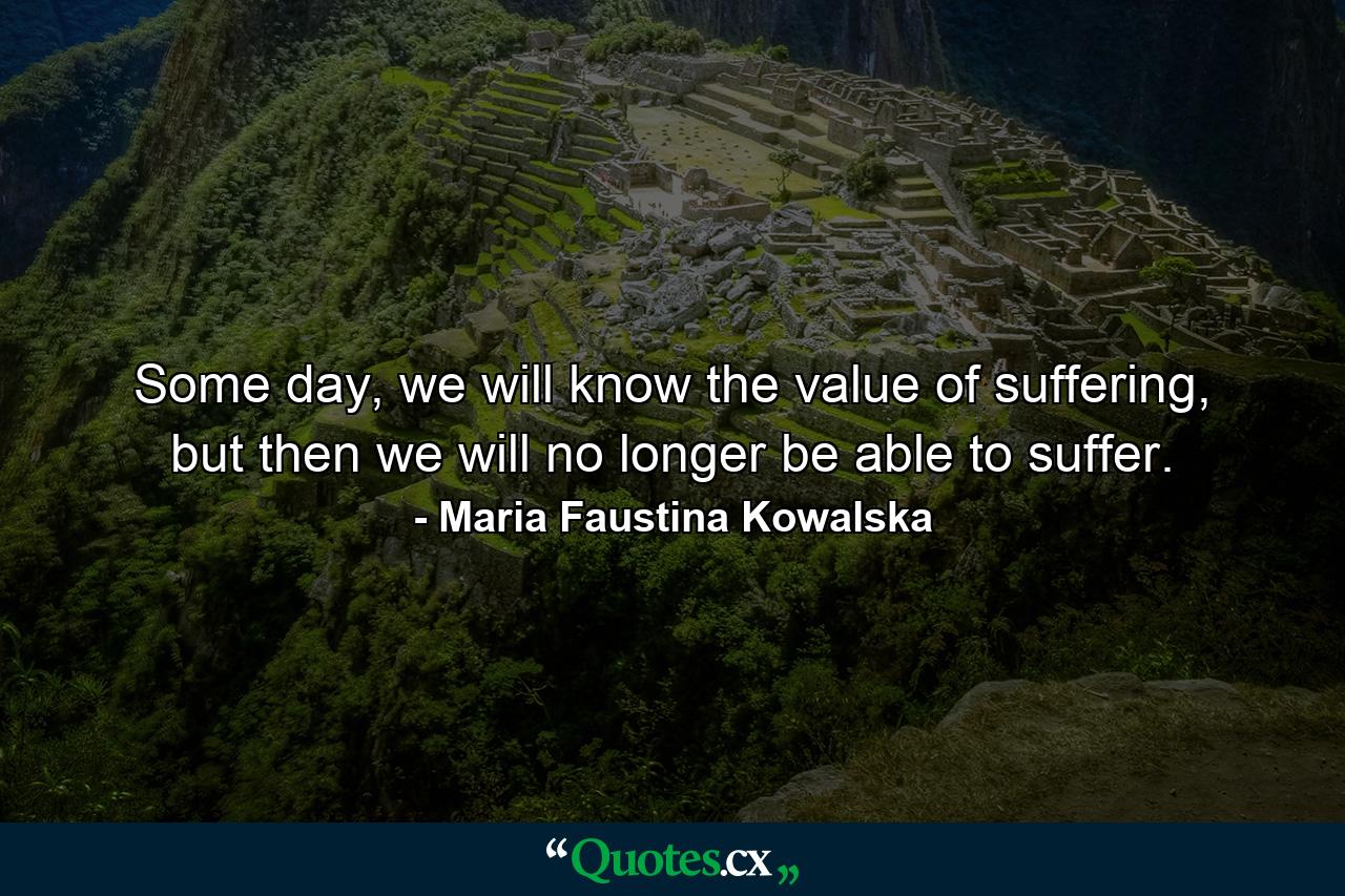 Some day, we will know the value of suffering, but then we will no longer be able to suffer. - Quote by Maria Faustina Kowalska