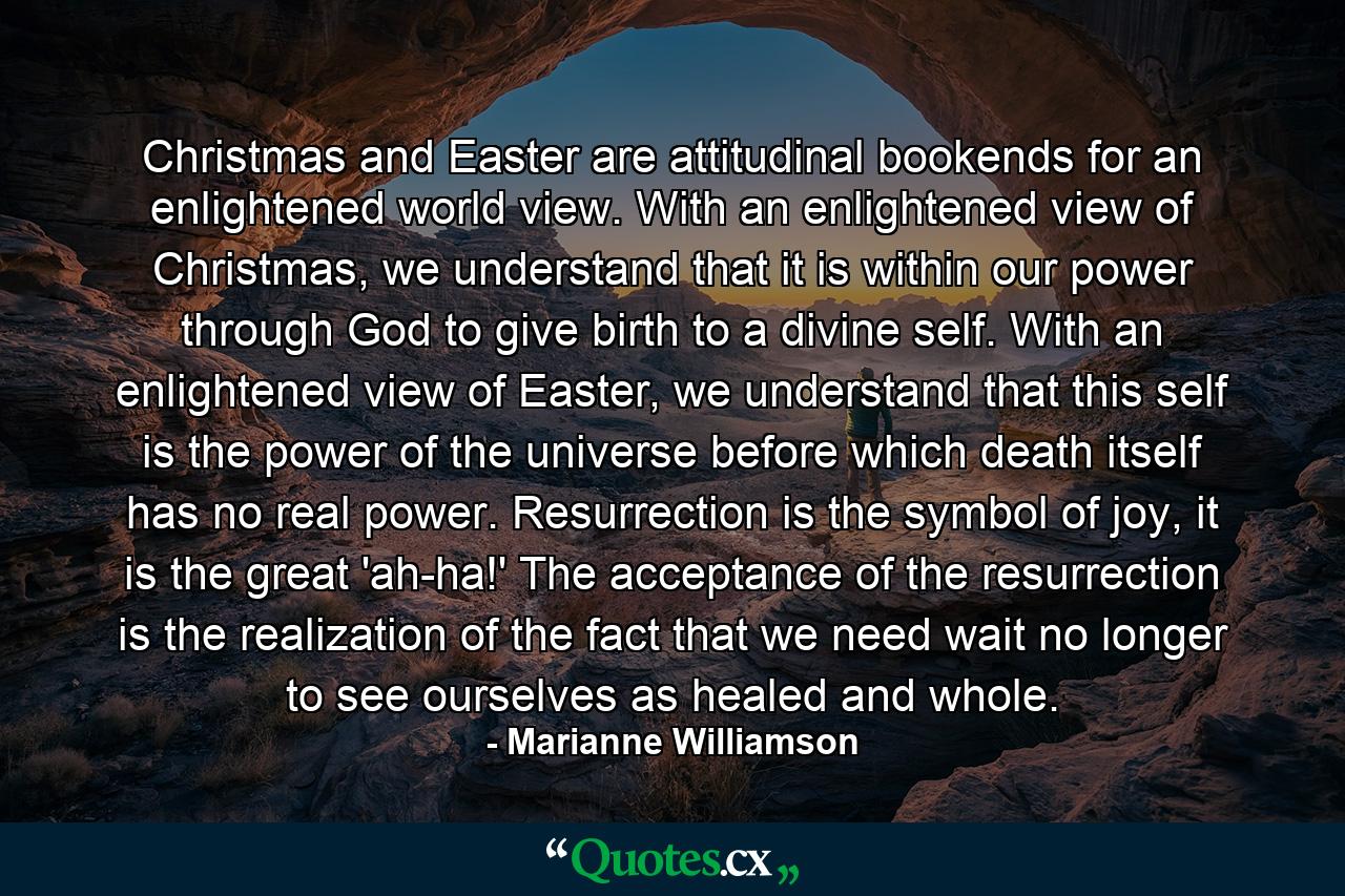 Christmas and Easter are attitudinal bookends for an enlightened world view. With an enlightened view of Christmas, we understand that it is within our power through God to give birth to a divine self. With an enlightened view of Easter, we understand that this self is the power of the universe before which death itself has no real power. Resurrection is the symbol of joy, it is the great 'ah-ha!' The acceptance of the resurrection is the realization of the fact that we need wait no longer to see ourselves as healed and whole. - Quote by Marianne Williamson