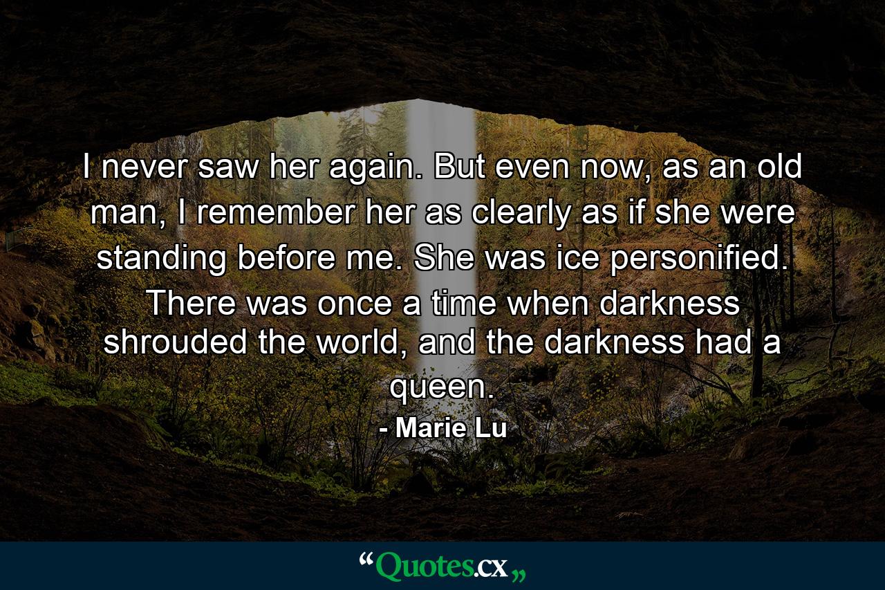 I never saw her again. But even now, as an old man, I remember her as clearly as if she were standing before me. She was ice personified. There was once a time when darkness shrouded the world, and the darkness had a queen. - Quote by Marie Lu