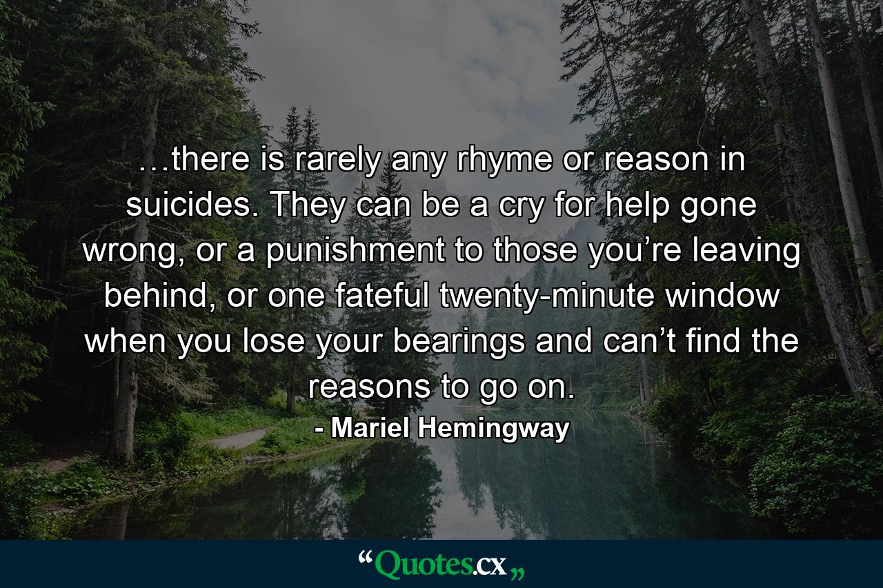 …there is rarely any rhyme or reason in suicides. They can be a cry for help gone wrong, or a punishment to those you’re leaving behind, or one fateful twenty-minute window when you lose your bearings and can’t find the reasons to go on. - Quote by Mariel Hemingway