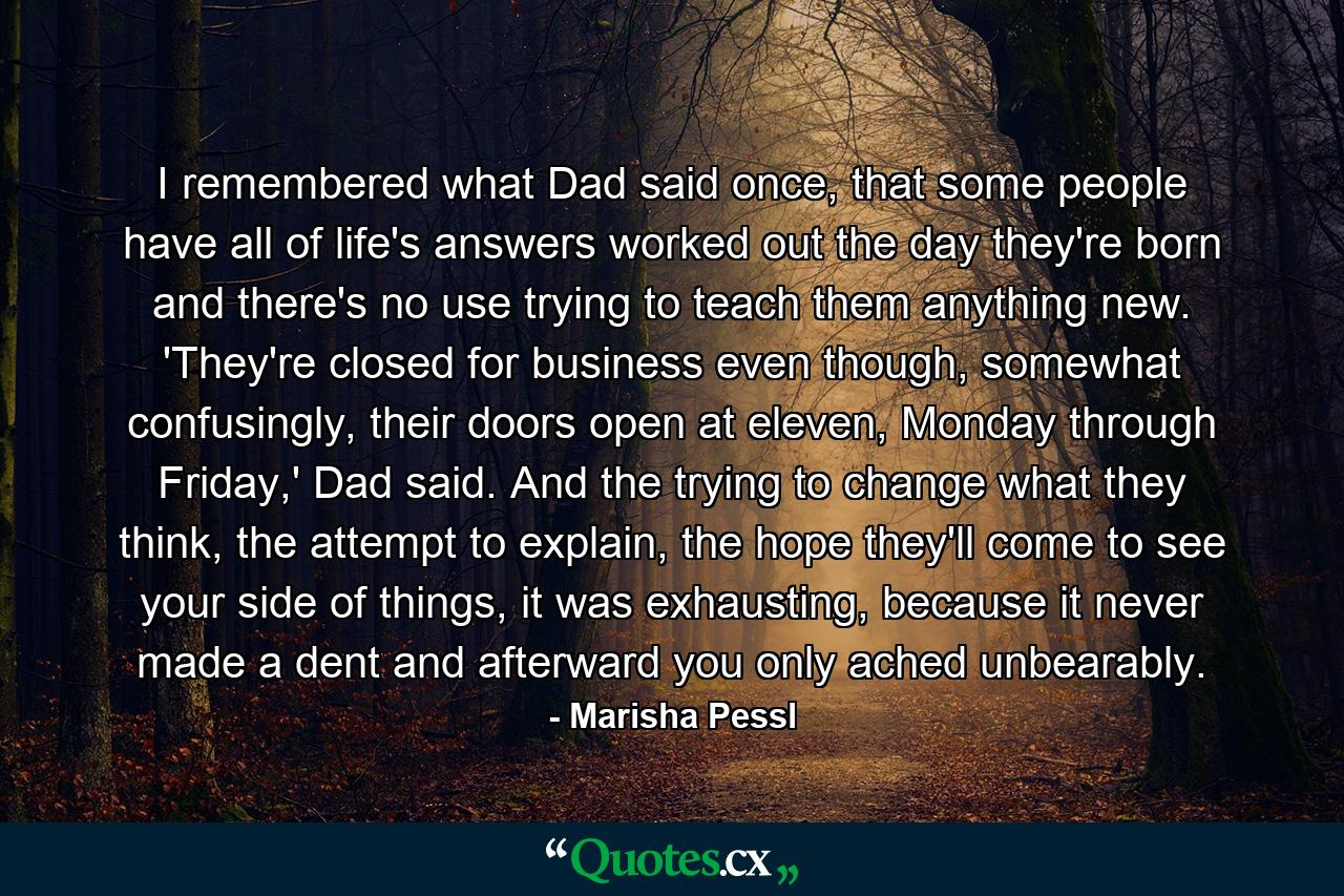 I remembered what Dad said once, that some people have all of life's answers worked out the day they're born and there's no use trying to teach them anything new. 'They're closed for business even though, somewhat confusingly, their doors open at eleven, Monday through Friday,' Dad said. And the trying to change what they think, the attempt to explain, the hope they'll come to see your side of things, it was exhausting, because it never made a dent and afterward you only ached unbearably. - Quote by Marisha Pessl