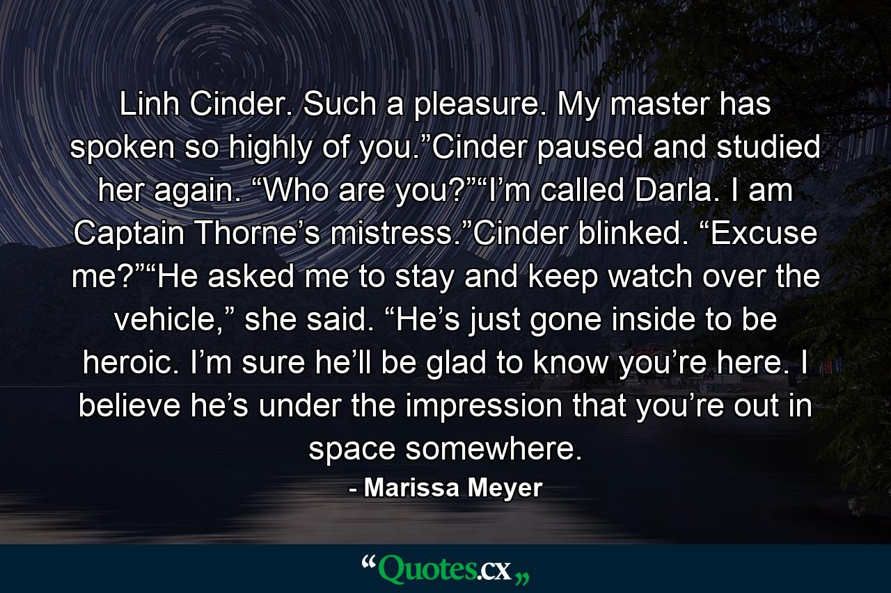 Linh Cinder. Such a pleasure. My master has spoken so highly of you.”Cinder paused and studied her again. “Who are you?”“I’m called Darla. I am Captain Thorne’s mistress.”Cinder blinked. “Excuse me?”“He asked me to stay and keep watch over the vehicle,” she said. “He’s just gone inside to be heroic. I’m sure he’ll be glad to know you’re here. I believe he’s under the impression that you’re out in space somewhere. - Quote by Marissa Meyer