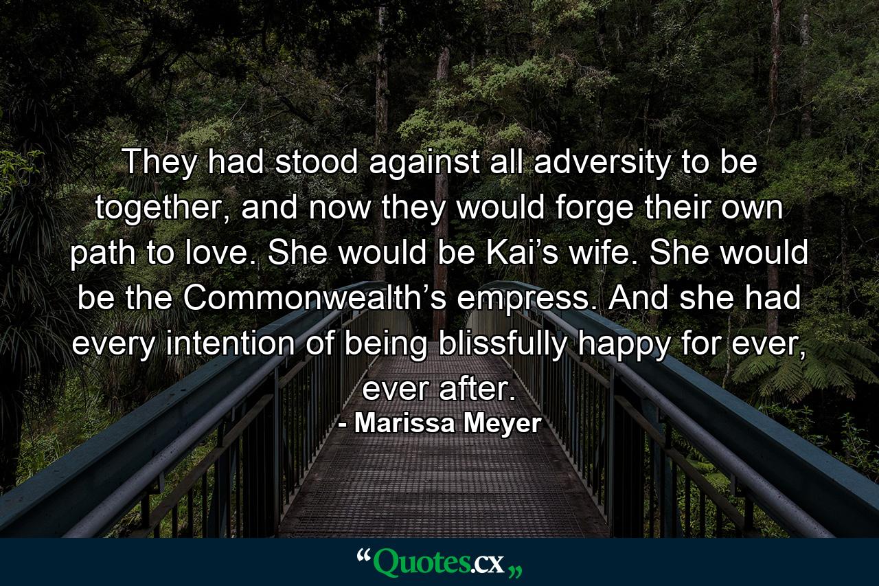 They had stood against all adversity to be together, and now they would forge their own path to love. She would be Kai’s wife. She would be the Commonwealth’s empress. And she had every intention of being blissfully happy for ever, ever after. - Quote by Marissa Meyer