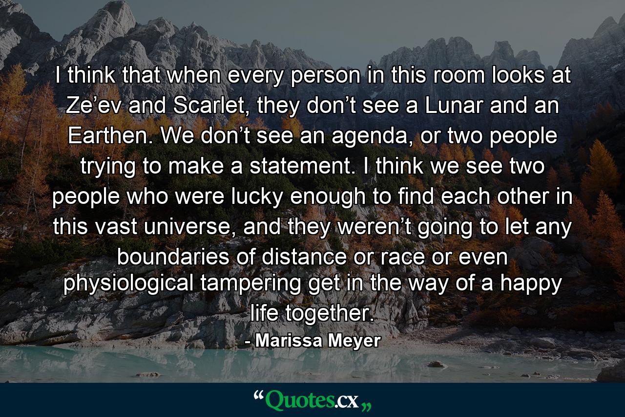 I think that when every person in this room looks at Ze’ev and Scarlet, they don’t see a Lunar and an Earthen. We don’t see an agenda, or two people trying to make a statement. I think we see two people who were lucky enough to find each other in this vast universe, and they weren’t going to let any boundaries of distance or race or even physiological tampering get in the way of a happy life together. - Quote by Marissa Meyer