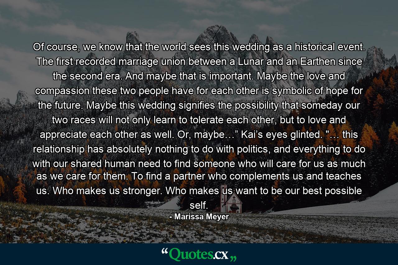 Of course, we know that the world sees this wedding as a historical event. The first recorded marriage union between a Lunar and an Earthen since the second era. And maybe that is important. Maybe the love and compassion these two people have for each other is symbolic of hope for the future. Maybe this wedding signifies the possibility that someday our two races will not only learn to tolerate each other, but to love and appreciate each other as well. Or, maybe…” Kai’s eyes glinted. 