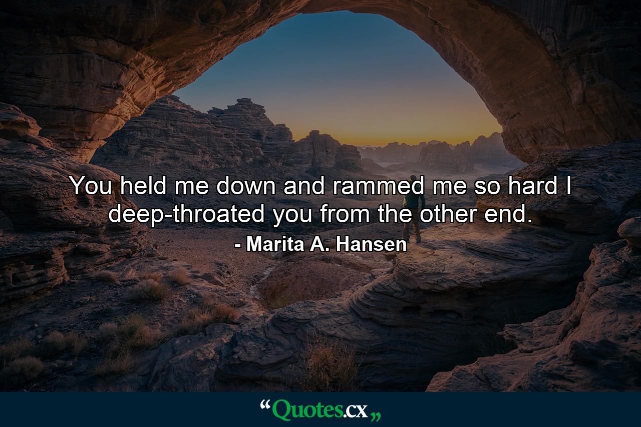 You held me down and rammed me so hard I deep-throated you from the other end. - Quote by Marita A. Hansen