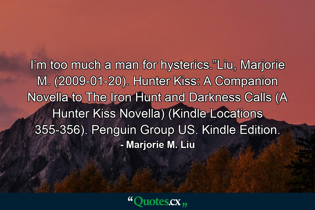 I’m too much a man for hysterics.”Liu, Marjorie M. (2009-01-20). Hunter Kiss: A Companion Novella to The Iron Hunt and Darkness Calls (A Hunter Kiss Novella) (Kindle Locations 355-356). Penguin Group US. Kindle Edition. - Quote by Marjorie M. Liu