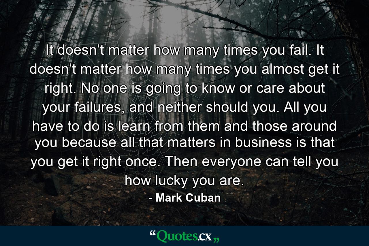 It doesn’t matter how many times you fail. It doesn’t matter how many times you almost get it right. No one is going to know or care about your failures, and neither should you. All you have to do is learn from them and those around you because all that matters in business is that you get it right once. Then everyone can tell you how lucky you are. - Quote by Mark Cuban