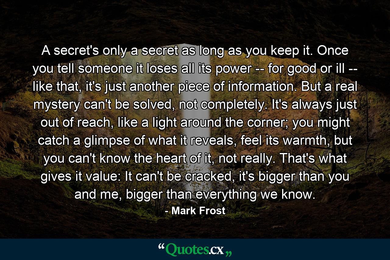 A secret's only a secret as long as you keep it. Once you tell someone it loses all its power -- for good or ill -- like that, it's just another piece of information. But a real mystery can't be solved, not completely. It's always just out of reach, like a light around the corner; you might catch a glimpse of what it reveals, feel its warmth, but you can't know the heart of it, not really. That's what gives it value: It can't be cracked, it's bigger than you and me, bigger than everything we know. - Quote by Mark Frost