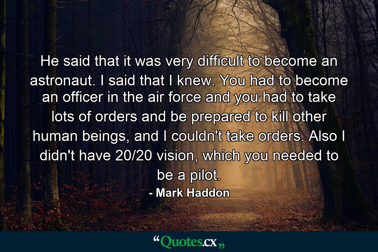 He said that it was very difficult to become an astronaut. I said that I knew. You had to become an officer in the air force and you had to take lots of orders and be prepared to kill other human beings, and I couldn't take orders. Also I didn't have 20/20 vision, which you needed to be a pilot. - Quote by Mark Haddon