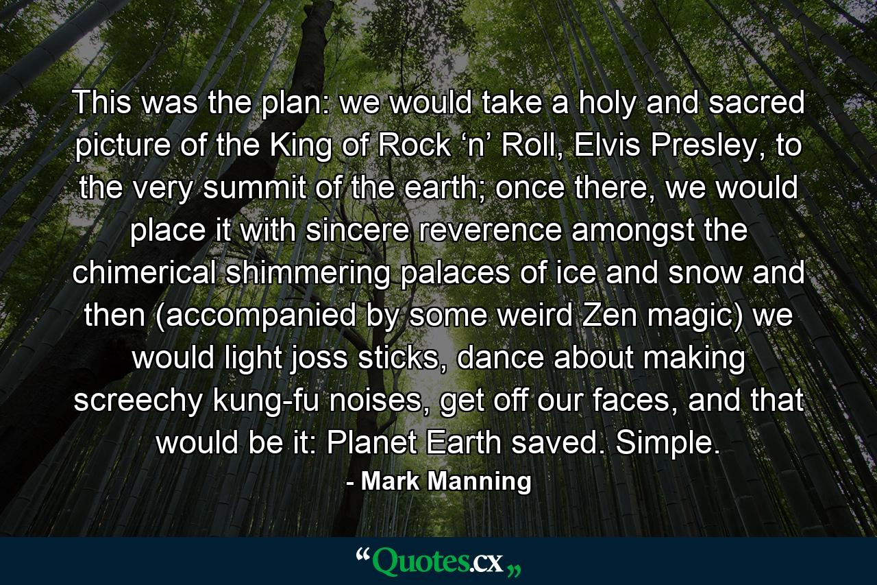 This was the plan: we would take a holy and sacred picture of the King of Rock ‘n’ Roll, Elvis Presley, to the very summit of the earth; once there, we would place it with sincere reverence amongst the chimerical shimmering palaces of ice and snow and then (accompanied by some weird Zen magic) we would light joss sticks, dance about making screechy kung-fu noises, get off our faces, and that would be it: Planet Earth saved. Simple. - Quote by Mark Manning