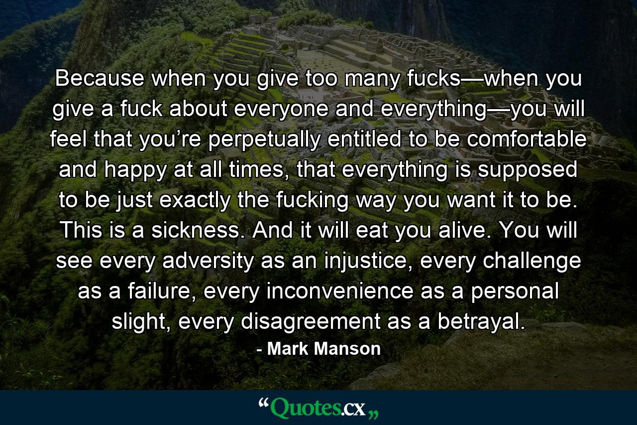 Because when you give too many fucks—when you give a fuck about everyone and everything—you will feel that you’re perpetually entitled to be comfortable and happy at all times, that everything is supposed to be just exactly the fucking way you want it to be. This is a sickness. And it will eat you alive. You will see every adversity as an injustice, every challenge as a failure, every inconvenience as a personal slight, every disagreement as a betrayal. - Quote by Mark Manson