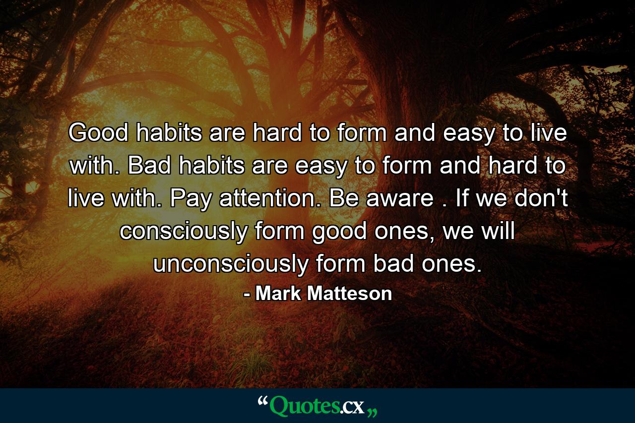 Good habits are hard to form and easy to live with. Bad habits are easy to form and hard to live with. Pay attention. Be aware . If we don't consciously form good ones, we will unconsciously form bad ones. - Quote by Mark Matteson