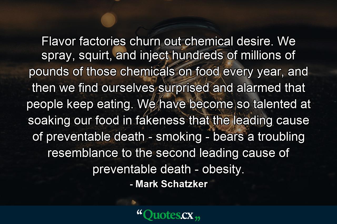 Flavor factories churn out chemical desire. We spray, squirt, and inject hundreds of millions of pounds of those chemicals on food every year, and then we find ourselves surprised and alarmed that people keep eating. We have become so talented at soaking our food in fakeness that the leading cause of preventable death - smoking - bears a troubling resemblance to the second leading cause of preventable death - obesity. - Quote by Mark Schatzker