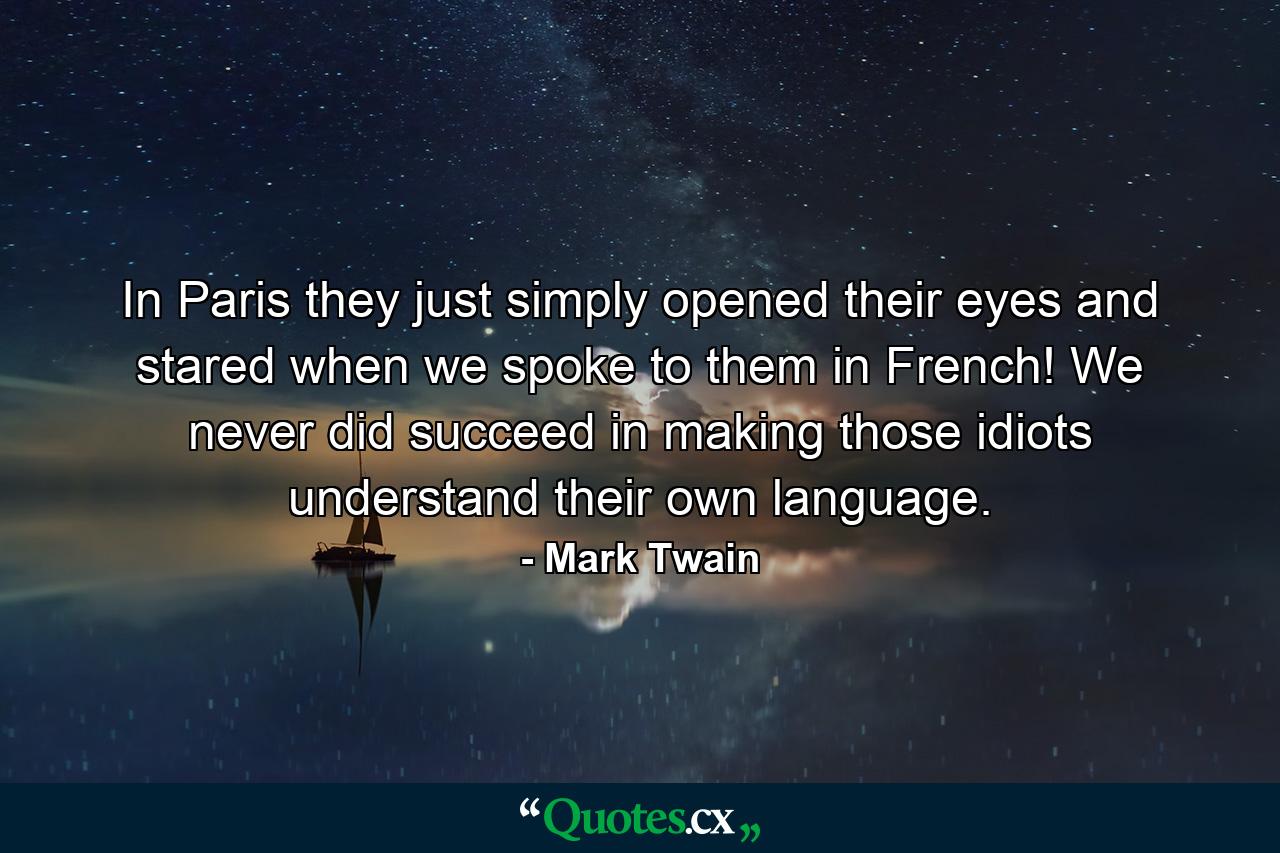 In Paris they just simply opened their eyes and stared when we spoke to them in French! We never did succeed in making those idiots understand their own language. - Quote by Mark Twain