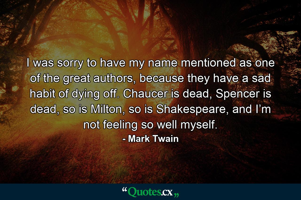 I was sorry to have my name mentioned as one of the great authors, because they have a sad habit of dying off. Chaucer is dead, Spencer is dead, so is Milton, so is Shakespeare, and I’m not feeling so well myself. - Quote by Mark Twain