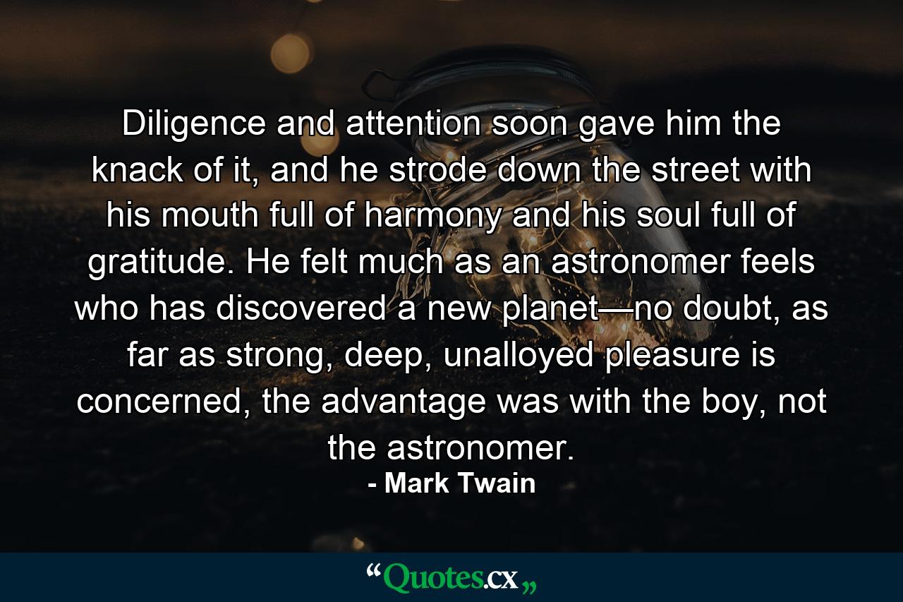 Diligence and attention soon gave him the knack of it, and he strode down the street with his mouth full of harmony and his soul full of gratitude. He felt much as an astronomer feels who has discovered a new planet—no doubt, as far as strong, deep, unalloyed pleasure is concerned, the advantage was with the boy, not the astronomer. - Quote by Mark Twain