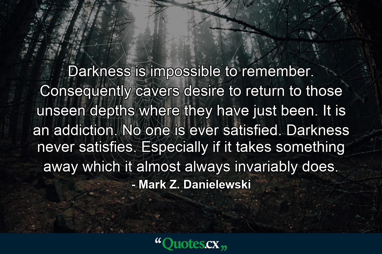 Darkness is impossible to remember. Consequently cavers desire to return to those unseen depths where they have just been. It is an addiction. No one is ever satisfied. Darkness never satisfies. Especially if it takes something away which it almost always invariably does. - Quote by Mark Z. Danielewski