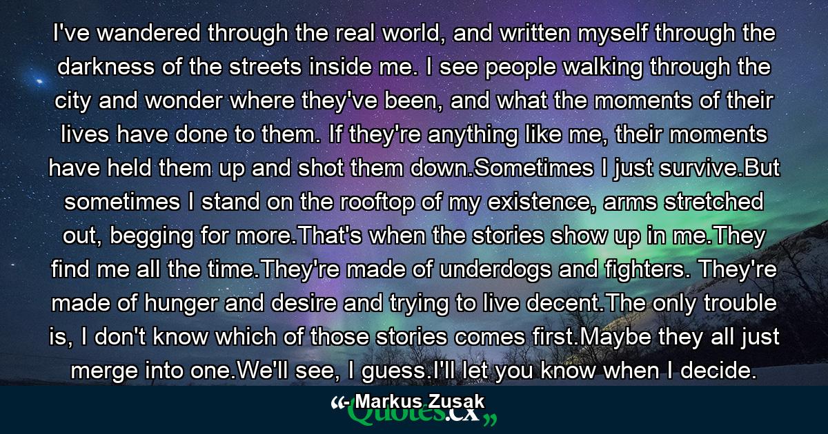 I've wandered through the real world, and written myself through the darkness of the streets inside me. I see people walking through the city and wonder where they've been, and what the moments of their lives have done to them. If they're anything like me, their moments have held them up and shot them down.Sometimes I just survive.But sometimes I stand on the rooftop of my existence, arms stretched out, begging for more.That's when the stories show up in me.They find me all the time.They're made of underdogs and fighters. They're made of hunger and desire and trying to live decent.The only trouble is, I don't know which of those stories comes first.Maybe they all just merge into one.We'll see, I guess.I'll let you know when I decide. - Quote by Markus Zusak