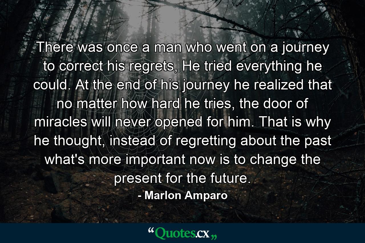 There was once a man who went on a journey to correct his regrets, He tried everything he could. At the end of his journey he realized that no matter how hard he tries, the door of miracles will never opened for him. That is why he thought, instead of regretting about the past what's more important now is to change the present for the future. - Quote by Marlon Amparo