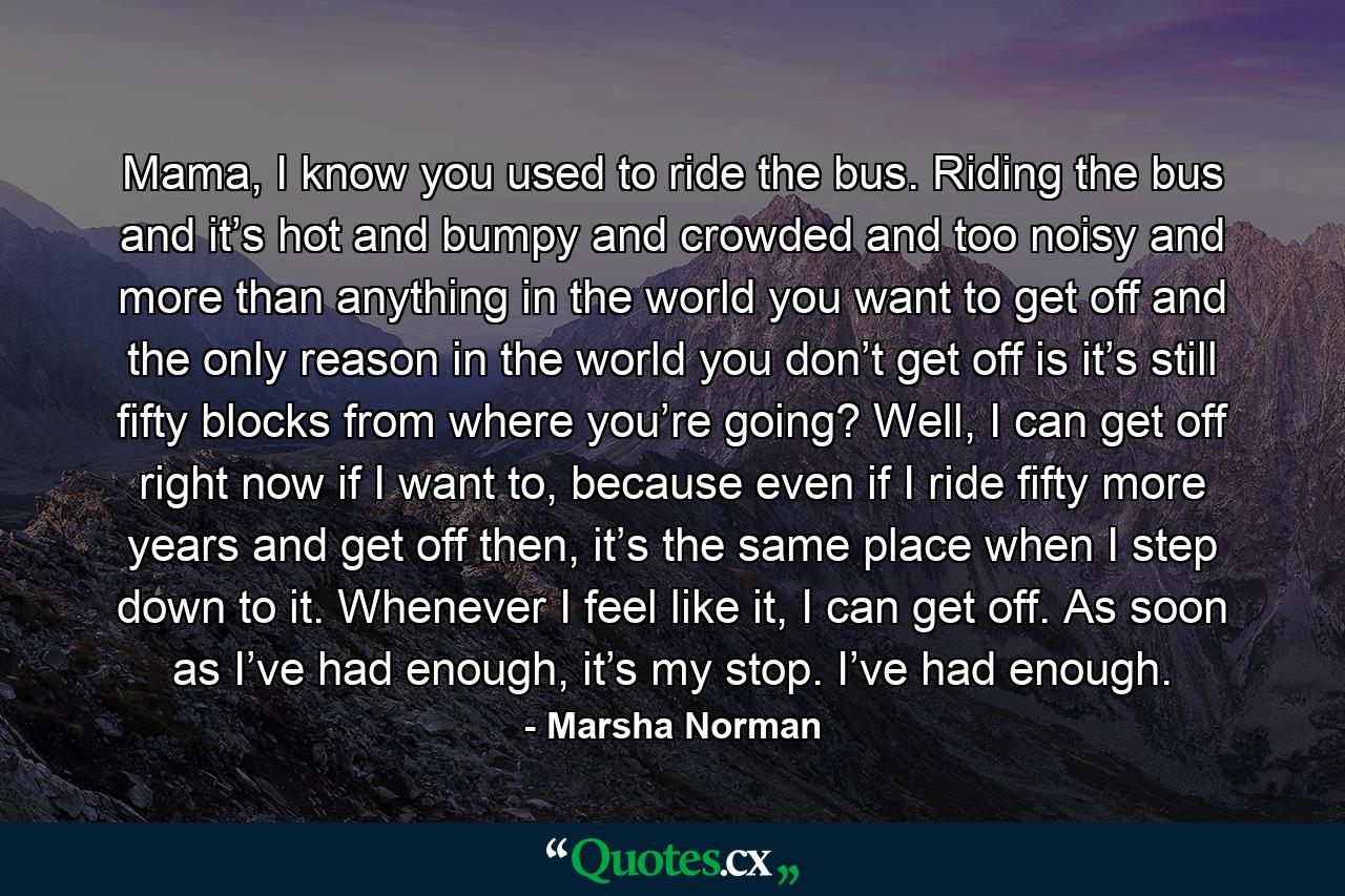 Mama, I know you used to ride the bus. Riding the bus and it’s hot and bumpy and crowded and too noisy and more than anything in the world you want to get off and the only reason in the world you don’t get off is it’s still fifty blocks from where you’re going? Well, I can get off right now if I want to, because even if I ride fifty more years and get off then, it’s the same place when I step down to it. Whenever I feel like it, I can get off. As soon as I’ve had enough, it’s my stop. I’ve had enough. - Quote by Marsha Norman