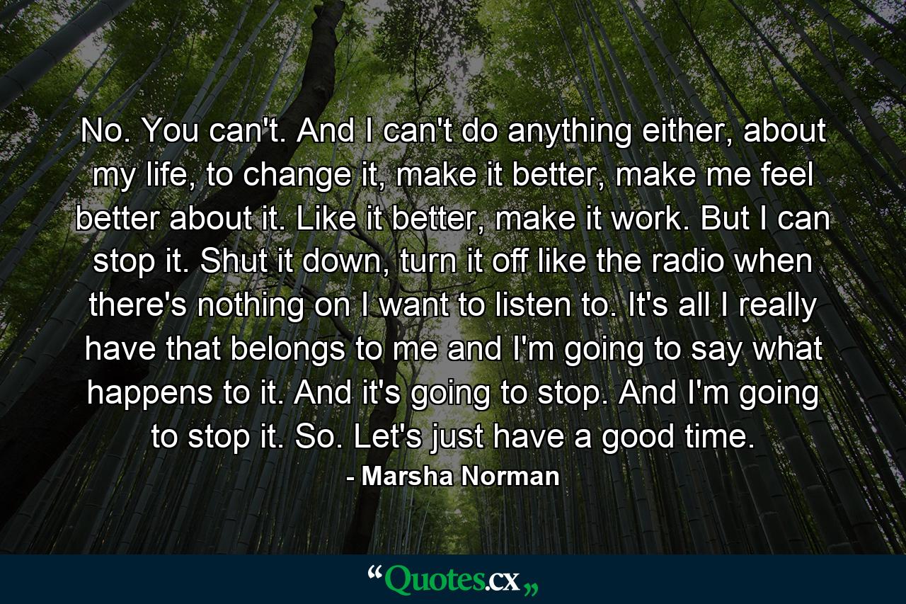 No. You can't. And I can't do anything either, about my life, to change it, make it better, make me feel better about it. Like it better, make it work. But I can stop it. Shut it down, turn it off like the radio when there's nothing on I want to listen to. It's all I really have that belongs to me and I'm going to say what happens to it. And it's going to stop. And I'm going to stop it. So. Let's just have a good time. - Quote by Marsha Norman