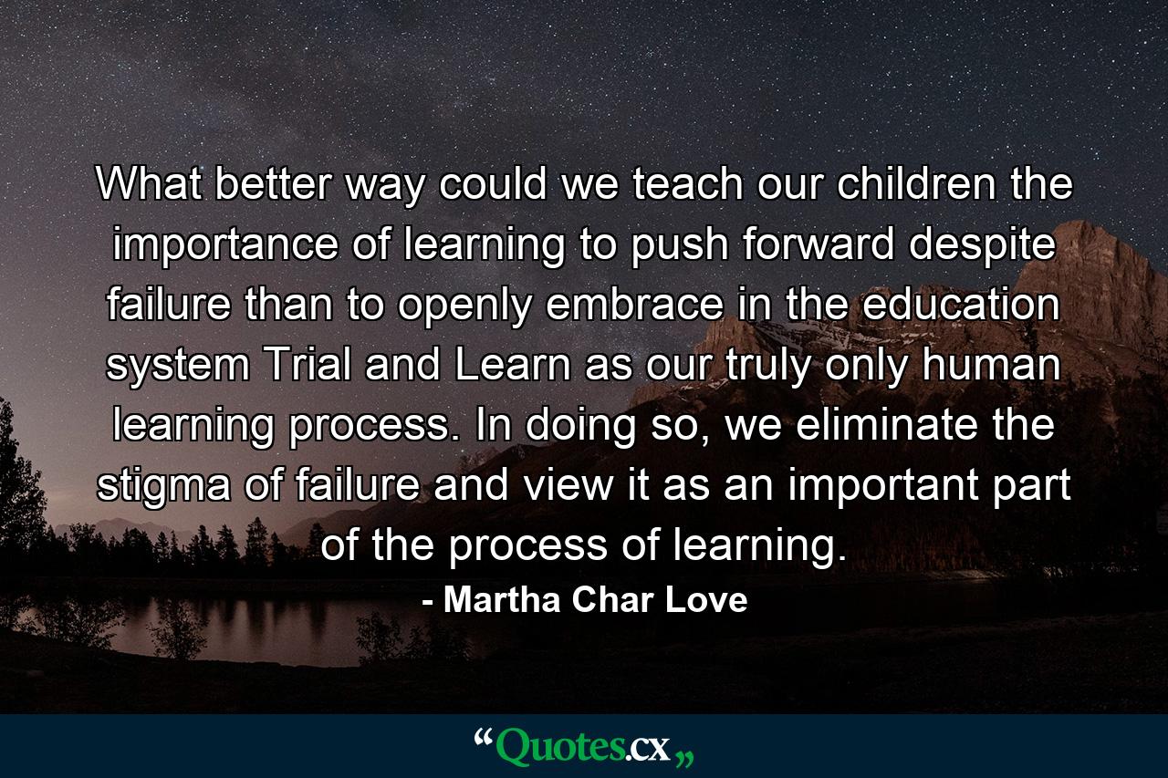 What better way could we teach our children the importance of learning to push forward despite failure than to openly embrace in the education system Trial and Learn as our truly only human learning process. In doing so, we eliminate the stigma of failure and view it as an important part of the process of learning. - Quote by Martha Char Love