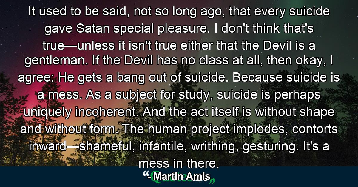 It used to be said, not so long ago, that every suicide gave Satan special pleasure. I don't think that's true—unless it isn't true either that the Devil is a gentleman. If the Devil has no class at all, then okay, I agree: He gets a bang out of suicide. Because suicide is a mess. As a subject for study, suicide is perhaps uniquely incoherent. And the act itself is without shape and without form. The human project implodes, contorts inward—shameful, infantile, writhing, gesturing. It's a mess in there. - Quote by Martin Amis