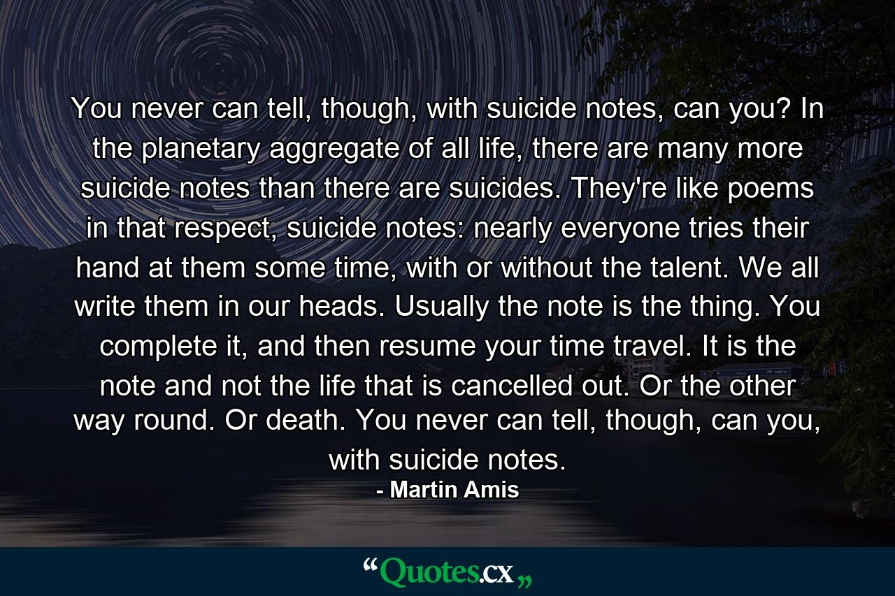 You never can tell, though, with suicide notes, can you? In the planetary aggregate of all life, there are many more suicide notes than there are suicides. They're like poems in that respect, suicide notes: nearly everyone tries their hand at them some time, with or without the talent. We all write them in our heads. Usually the note is the thing. You complete it, and then resume your time travel. It is the note and not the life that is cancelled out. Or the other way round. Or death. You never can tell, though, can you, with suicide notes. - Quote by Martin Amis