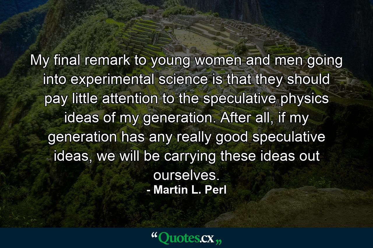 My final remark to young women and men going into experimental science is that they should pay little attention to the speculative physics ideas of my generation. After all, if my generation has any really good speculative ideas, we will be carrying these ideas out ourselves. - Quote by Martin L. Perl