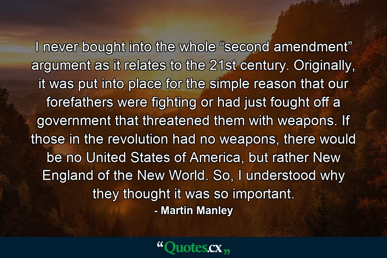 I never bought into the whole “second amendment” argument as it relates to the 21st century. Originally, it was put into place for the simple reason that our forefathers were fighting or had just fought off a government that threatened them with weapons. If those in the revolution had no weapons, there would be no United States of America, but rather New England of the New World. So, I understood why they thought it was so important. - Quote by Martin Manley