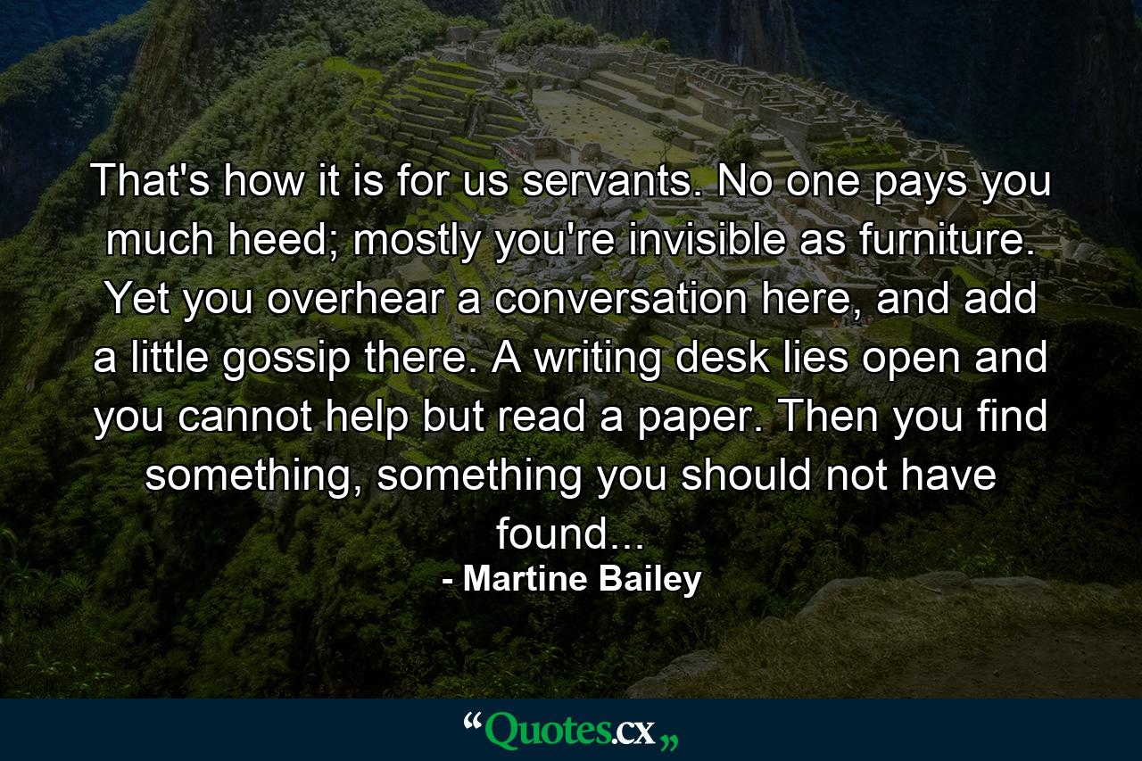 That's how it is for us servants. No one pays you much heed; mostly you're invisible as furniture. Yet you overhear a conversation here, and add a little gossip there. A writing desk lies open and you cannot help but read a paper. Then you find something, something you should not have found... - Quote by Martine Bailey