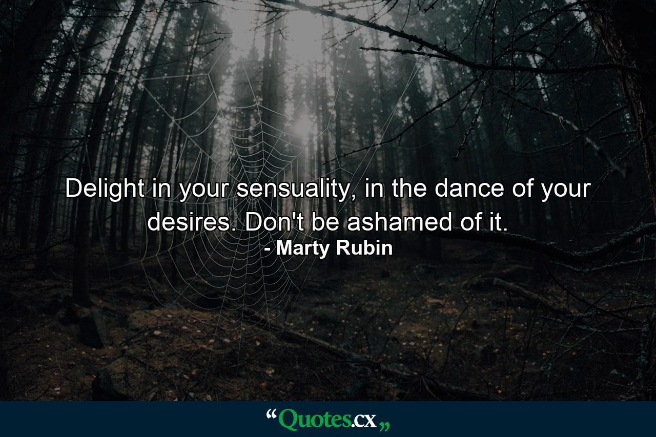 Delight in your sensuality, in the dance of your desires. Don't be ashamed of it. - Quote by Marty Rubin