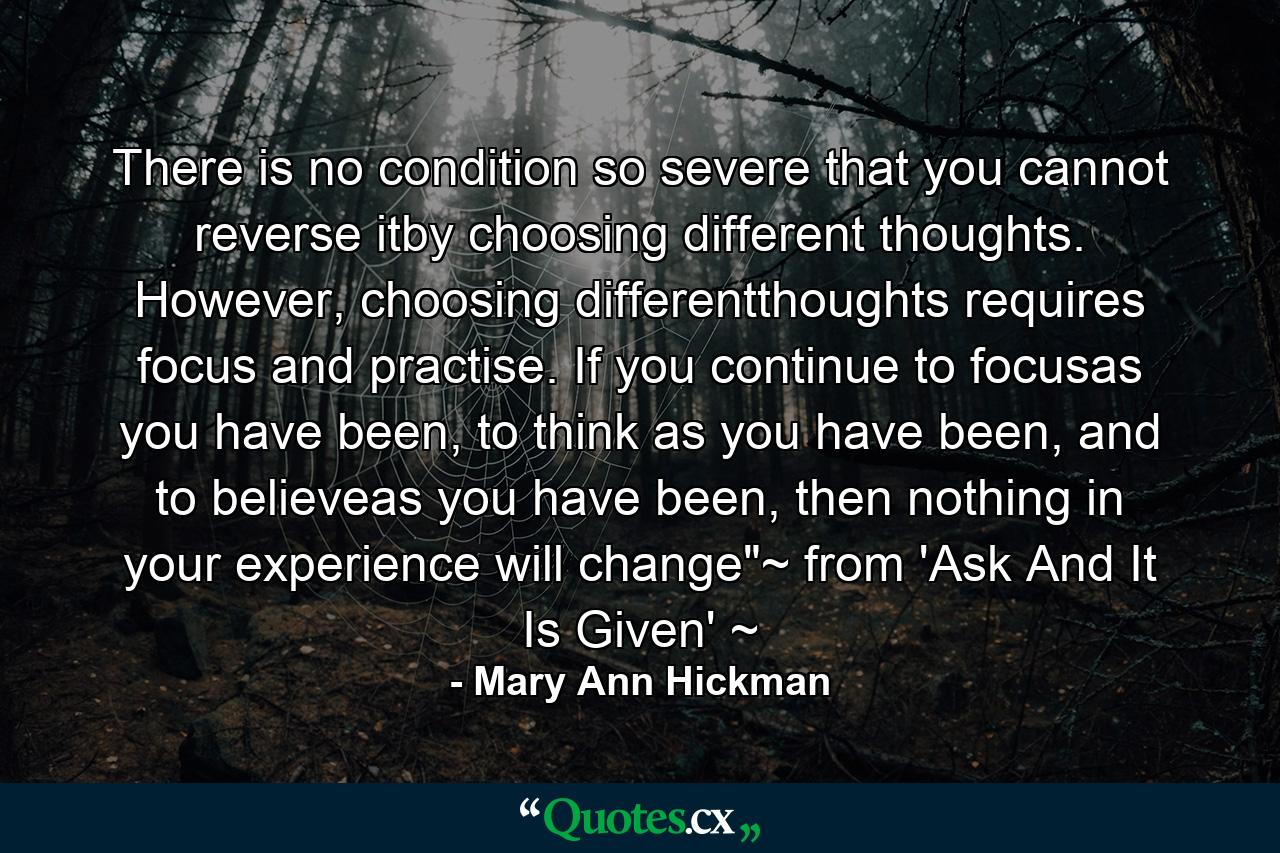 There is no condition so severe that you cannot reverse itby choosing different thoughts. However, choosing differentthoughts requires focus and practise. If you continue to focusas you have been, to think as you have been, and to believeas you have been, then nothing in your experience will change