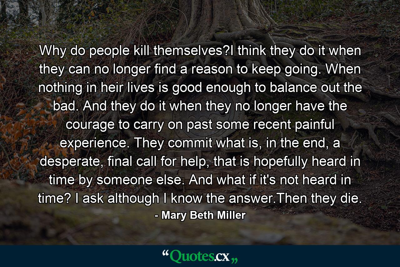 Why do people kill themselves?I think they do it when they can no longer find a reason to keep going. When nothing in heir lives is good enough to balance out the bad. And they do it when they no longer have the courage to carry on past some recent painful experience. They commit what is, in the end, a desperate, final call for help, that is hopefully heard in time by someone else. And what if it's not heard in time? I ask although I know the answer.Then they die. - Quote by Mary Beth Miller