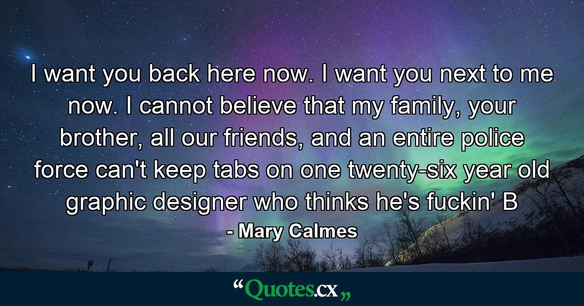 I want you back here now. I want you next to me now. I cannot believe that my family, your brother, all our friends, and an entire police force can't keep tabs on one twenty-six year old graphic designer who thinks he's fuckin' B - Quote by Mary Calmes