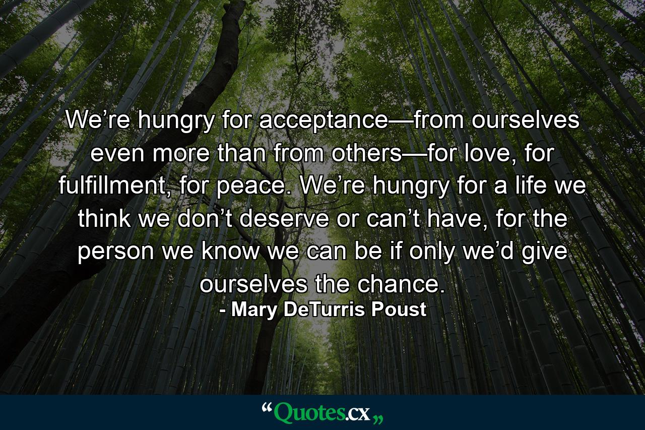 We’re hungry for acceptance—from ourselves even more than from others—for love, for fulfillment, for peace. We’re hungry for a life we think we don’t deserve or can’t have, for the person we know we can be if only we’d give ourselves the chance. - Quote by Mary DeTurris Poust