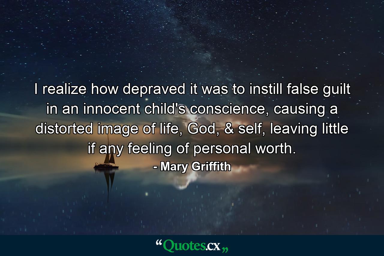 I realize how depraved it was to instill false guilt in an innocent child's conscience, causing a distorted image of life, God, & self, leaving little if any feeling of personal worth. - Quote by Mary Griffith