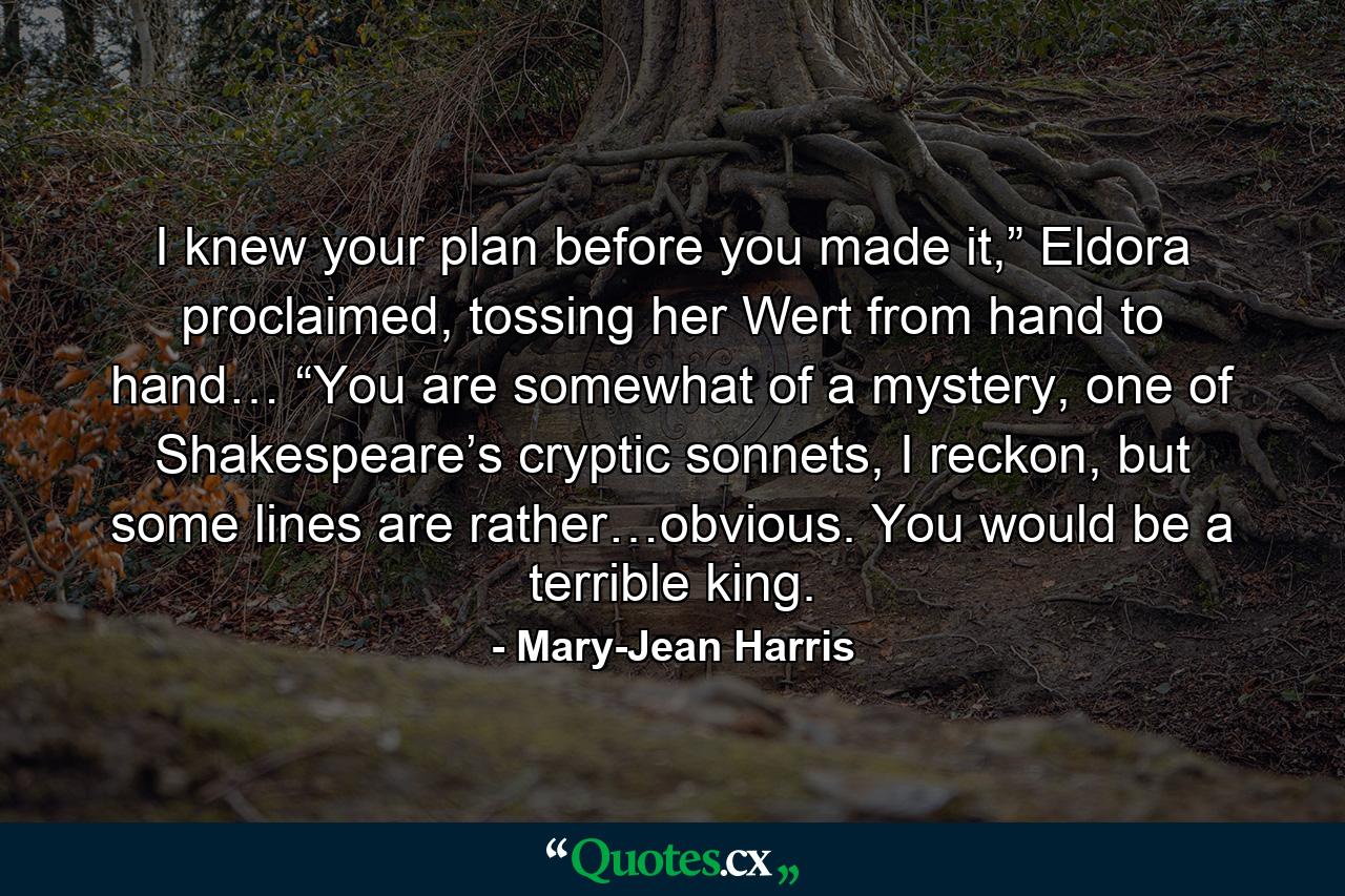 I knew your plan before you made it,” Eldora proclaimed, tossing her Wert from hand to hand… “You are somewhat of a mystery, one of Shakespeare’s cryptic sonnets, I reckon, but some lines are rather…obvious. You would be a terrible king. - Quote by Mary-Jean Harris