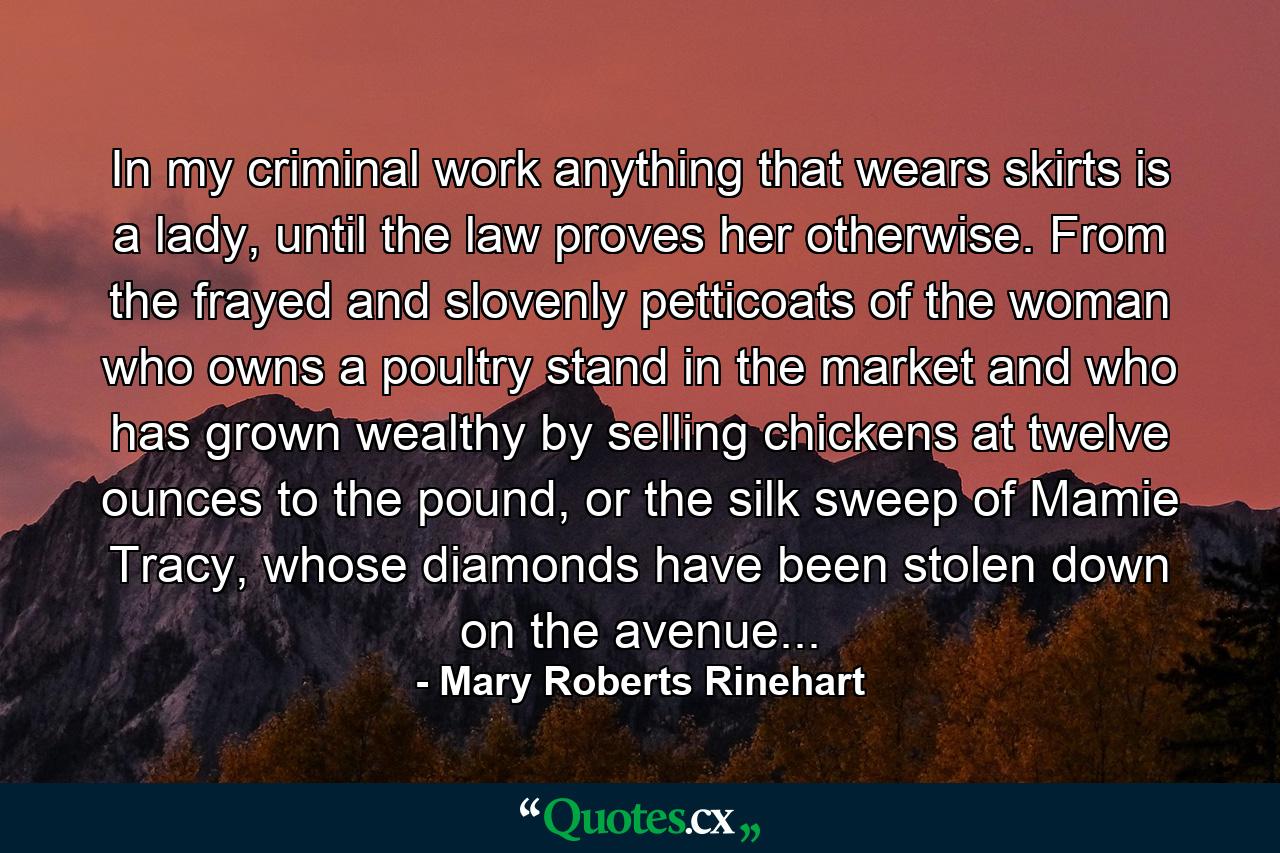 In my criminal work anything that wears skirts is a lady, until the law proves her otherwise. From the frayed and slovenly petticoats of the woman who owns a poultry stand in the market and who has grown wealthy by selling chickens at twelve ounces to the pound, or the silk sweep of Mamie Tracy, whose diamonds have been stolen down on the avenue... - Quote by Mary Roberts Rinehart