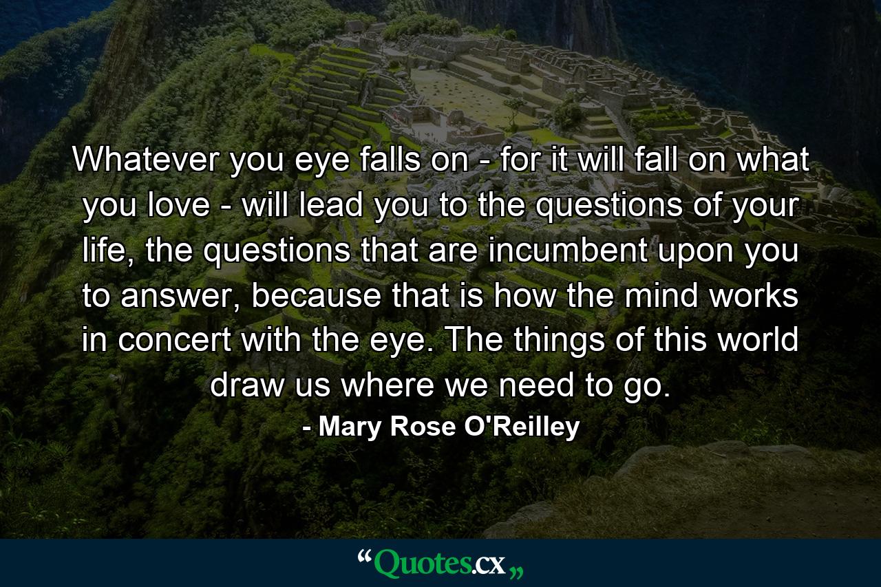 Whatever you eye falls on - for it will fall on what you love - will lead you to the questions of your life, the questions that are incumbent upon you to answer, because that is how the mind works in concert with the eye. The things of this world draw us where we need to go. - Quote by Mary Rose O'Reilley