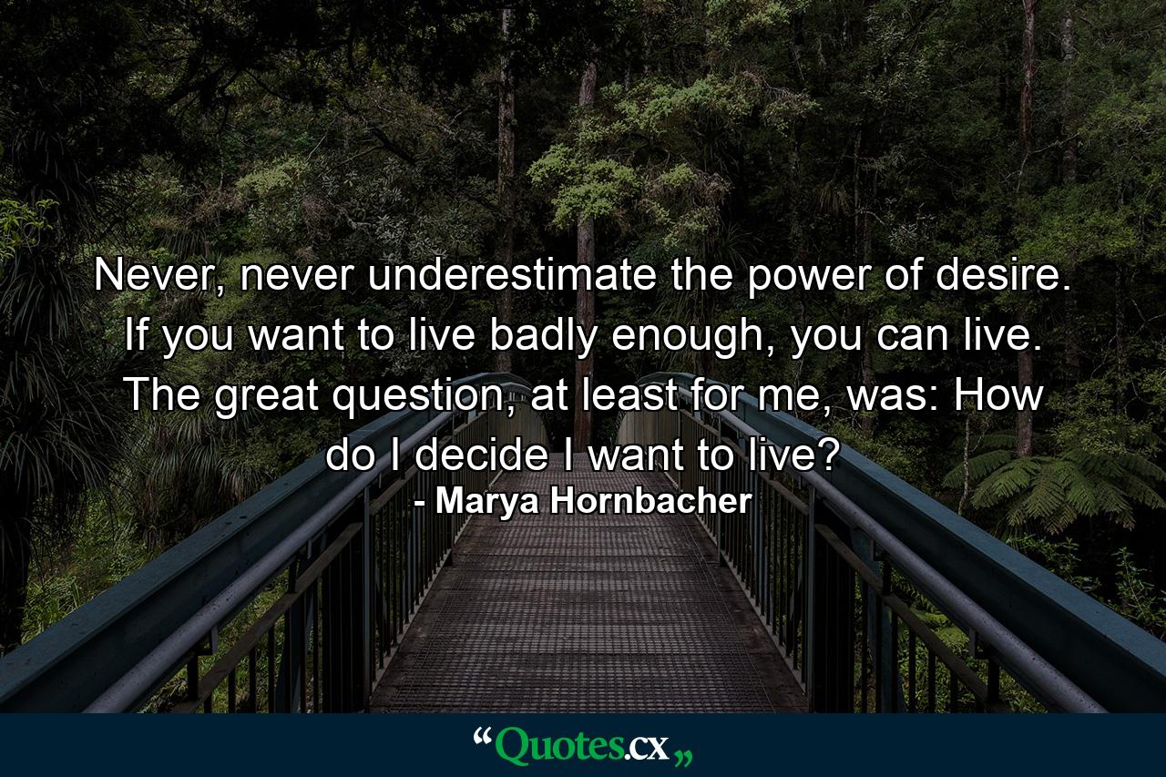 Never, never underestimate the power of desire. If you want to live badly enough, you can live. The great question, at least for me, was: How do I decide I want to live? - Quote by Marya Hornbacher