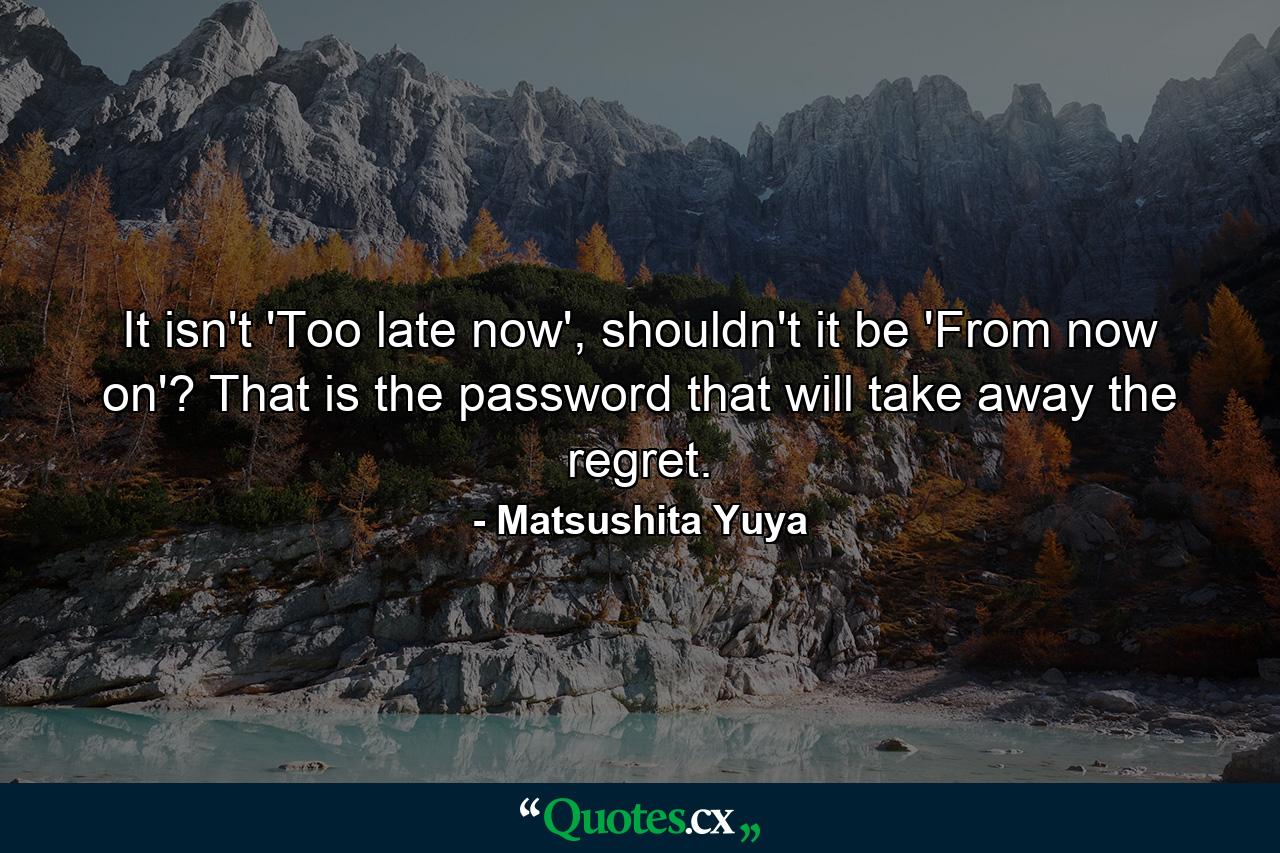 It isn't 'Too late now', shouldn't it be 'From now on'? That is the password that will take away the regret. - Quote by Matsushita Yuya