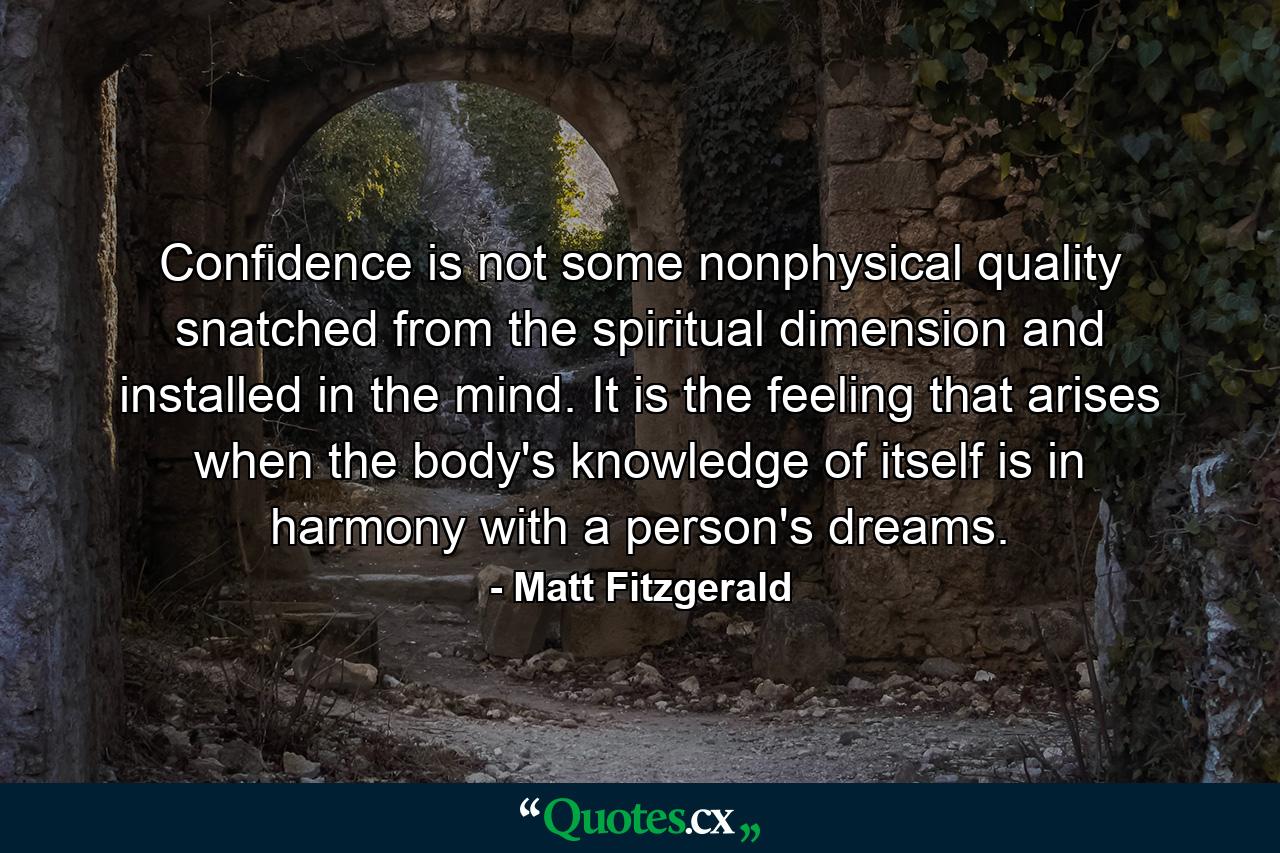 Confidence is not some nonphysical quality snatched from the spiritual dimension and installed in the mind. It is the feeling that arises when the body's knowledge of itself is in harmony with a person's dreams. - Quote by Matt Fitzgerald