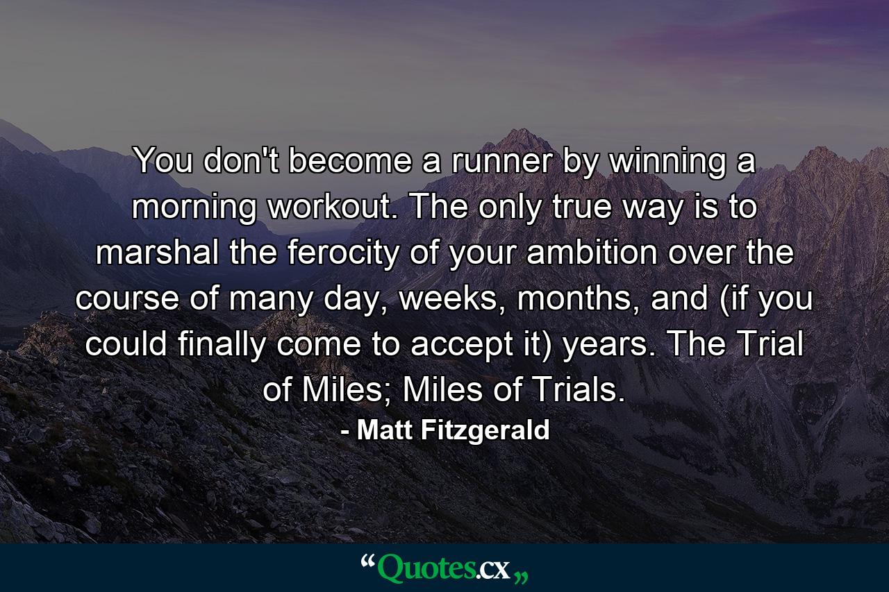 You don't become a runner by winning a morning workout. The only true way is to marshal the ferocity of your ambition over the course of many day, weeks, months, and (if you could finally come to accept it) years. The Trial of Miles; Miles of Trials. - Quote by Matt Fitzgerald