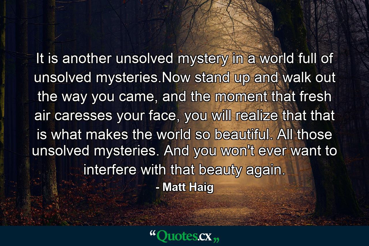 It is another unsolved mystery in a world full of unsolved mysteries.Now stand up and walk out the way you came, and the moment that fresh air caresses your face, you will realize that that is what makes the world so beautiful. All those unsolved mysteries. And you won't ever want to interfere with that beauty again. - Quote by Matt Haig